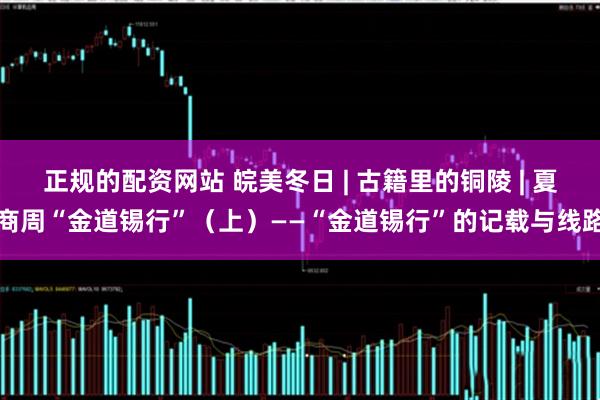 正规的配资网站 皖美冬日 | 古籍里的铜陵 | 夏商周“金道锡行”（上）——“金道锡行”的记载与线路