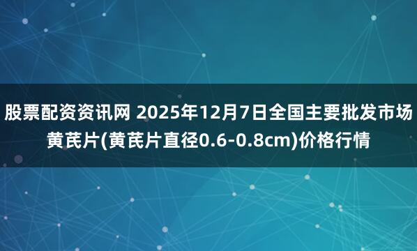 股票配资资讯网 2025年12月7日全国主要批发市场黄芪片(黄芪片直径0.6-0.8cm)价格行情