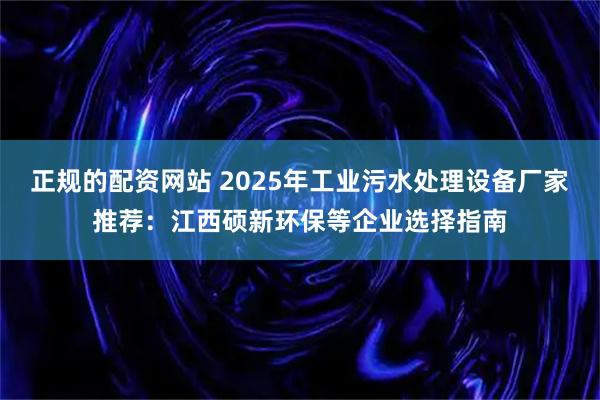正规的配资网站 2025年工业污水处理设备厂家推荐:江西硕新环保等企业选择指南