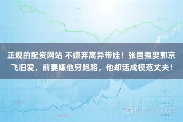 正规的配资网站 不嫌弃离异带娃！张国强娶郭京飞旧爱，前妻嫌他穷跑路，他却活成模范丈夫！