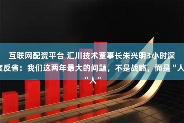 互联网配资平台 汇川技术董事长朱兴明3小时深度反省:我们这两年最大的问题,不是战略,而是“人”