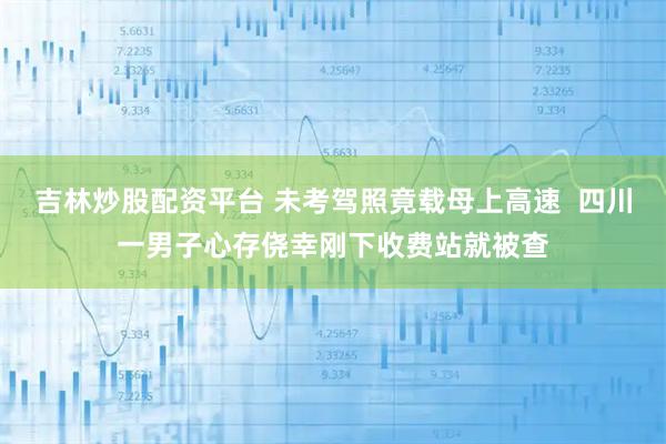 吉林炒股配资平台 未考驾照竟载母上高速  四川一男子心存侥幸刚下收费站就被查