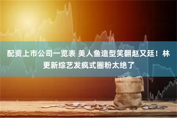 配资上市公司一览表 美人鱼造型笑翻赵又廷！林更新综艺发疯式圈粉太绝了