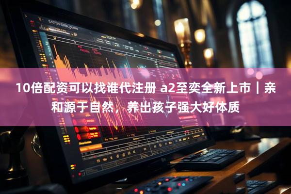 10倍配资可以找谁代注册 a2至奕全新上市｜亲和源于自然，养出孩子强大好体质