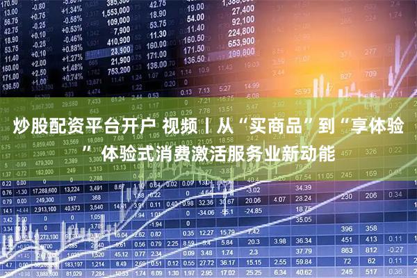 炒股配资平台开户 视频丨从“买商品”到“享体验” 体验式消费激活服务业新动能