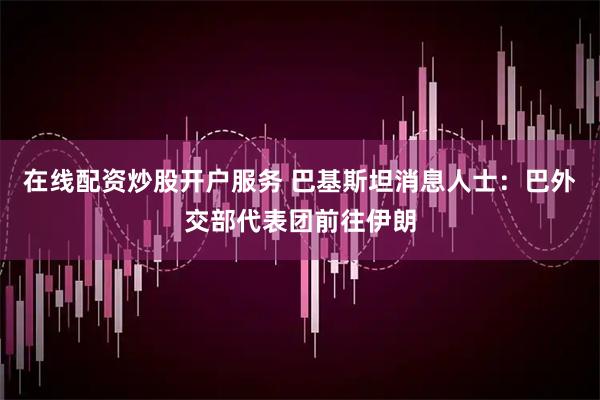 在线配资炒股开户服务 巴基斯坦消息人士：巴外交部代表团前往伊朗