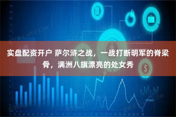 实盘配资开户 萨尔浒之战，一战打断明军的脊梁骨，满洲八旗漂亮的处女秀