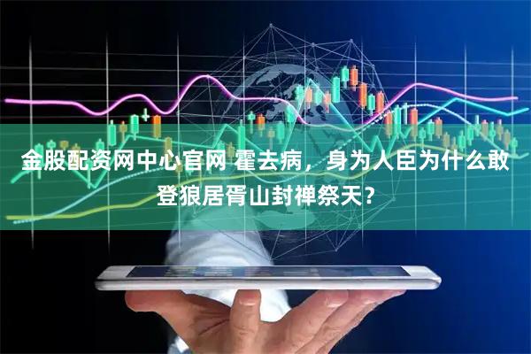 金股配资网中心官网 霍去病，身为人臣为什么敢登狼居胥山封禅祭天？