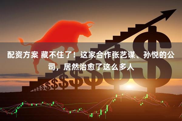 配资方案 藏不住了！这家合作张艺谋、孙悦的公司，居然治愈了这么多人