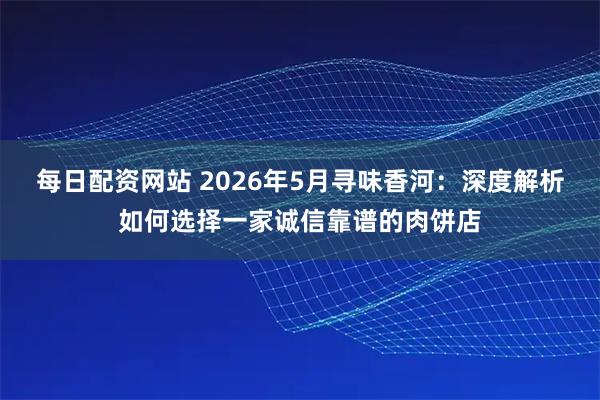 每日配资网站 2026年5月寻味香河：深度解析如何选择一家诚信靠谱的肉饼店