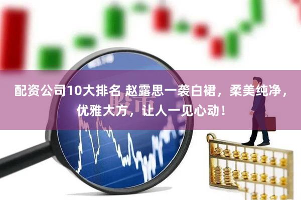 配资公司10大排名 赵露思一袭白裙，柔美纯净，优雅大方，让人一见心动！