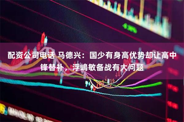 配资公司电话 马德兴：国少有身高优势却让高中锋替补，浮嶋敏备战有大问题