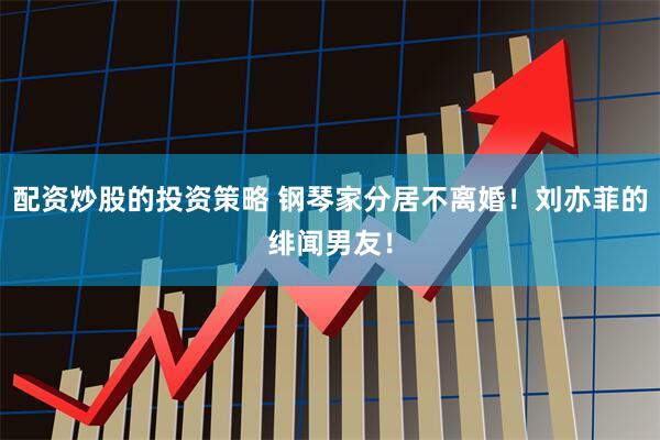 配资炒股的投资策略 钢琴家分居不离婚！刘亦菲的绯闻男友！