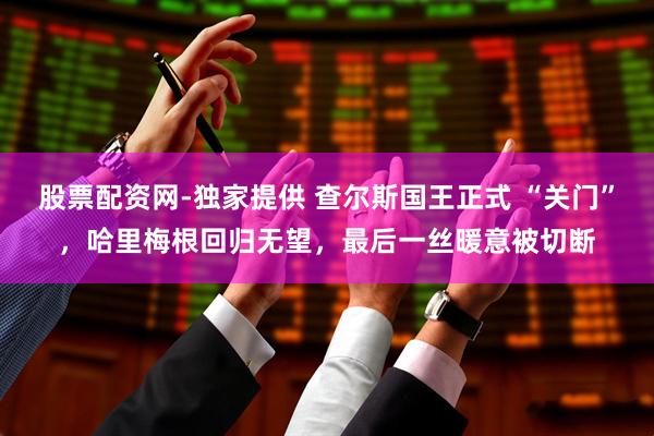 股票配资网-独家提供 查尔斯国王正式 “关门”，哈里梅根回归无望，最后一丝暖意被切断