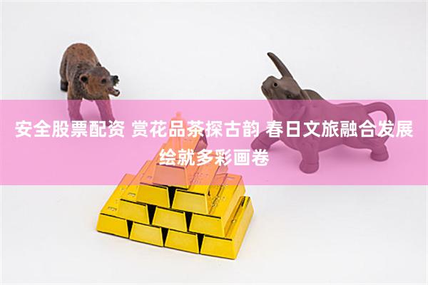 安全股票配资 赏花品茶探古韵 春日文旅融合发展绘就多彩画卷