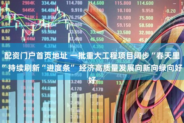 配资门户首页地址 一批重大工程项目阔步“春天里”持续刷新“进度条” 经济高质量发展向新向绿向好