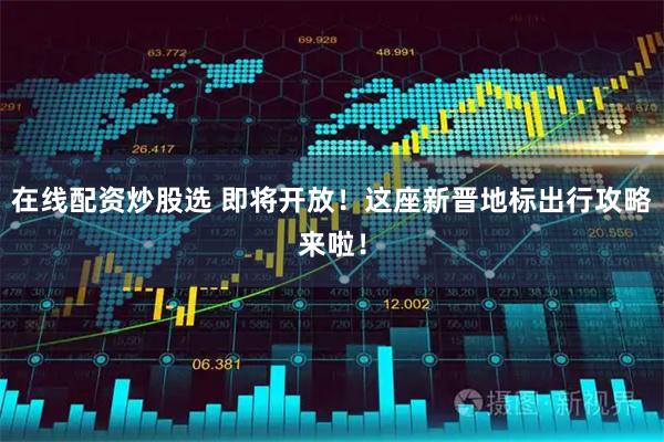在线配资炒股选 即将开放！这座新晋地标出行攻略来啦！