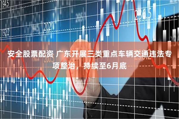 安全股票配资 广东开展三类重点车辆交通违法专项整治，持续至6月底