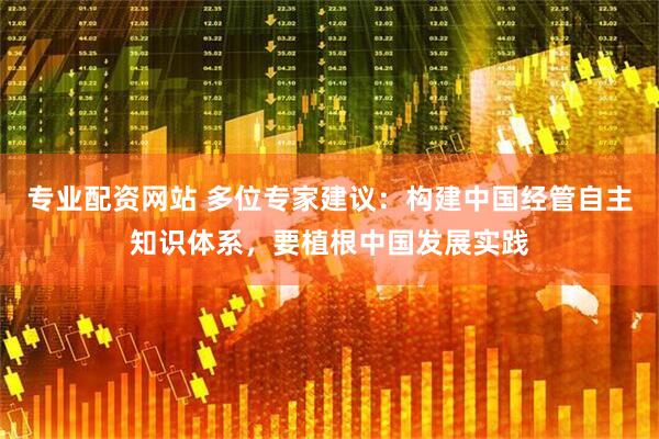 专业配资网站 多位专家建议：构建中国经管自主知识体系，要植根中国发展实践