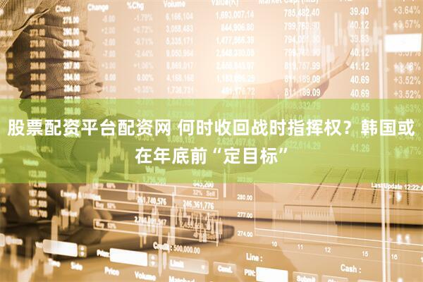 股票配资平台配资网 何时收回战时指挥权？韩国或在年底前“定目标”