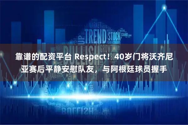靠谱的配资平台 Respect！40岁门将沃齐尼亚赛后平静安慰队友，与阿根廷球员握手