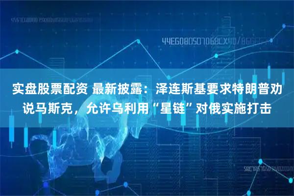 实盘股票配资 最新披露：泽连斯基要求特朗普劝说马斯克，允许乌利用“星链”对俄实施打击