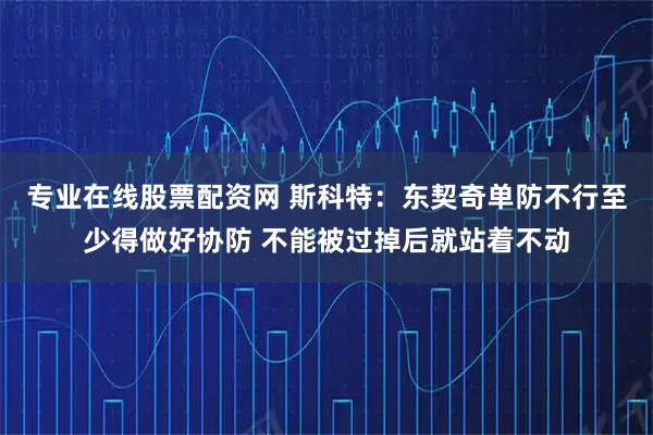 专业在线股票配资网 斯科特：东契奇单防不行至少得做好协防 不能被过掉后就站着不动