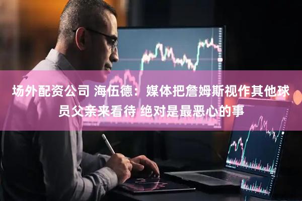 场外配资公司 海伍德：媒体把詹姆斯视作其他球员父亲来看待 绝对是最恶心的事